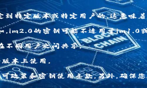 关于im2.0（假设您指的是某种软件或工具）密钥的通用性，通常情况下，许多软件的密钥是绑定到特定版本或特定用户的。这意味着：

1. **版本限制**：如果您的密钥是针对某个特定版本的软件，一般无法在其他版本中使用。例如，im2.0的密钥可能不适用于im1.0或im3.0版本。

2. **用户限制**：一些软件的许可协议规定，密钥只能在注册时指定的用户账户上使用，无法在不同用户之间共享。

3. **地区限制**：有些软件的密钥会有地区限制，某些地区购买的密钥可能无法在其他地区的版本上使用。

如果您在使用im2.0的密钥时遇到问题，建议查看软件的官方网站或联系其客服了解具体的许可政策和密钥使用条款。另外，确保您在使用合法的渠道获取软件和密钥，避免使用盗版或破解版本，以免遭遇法律风险或安全隐患。