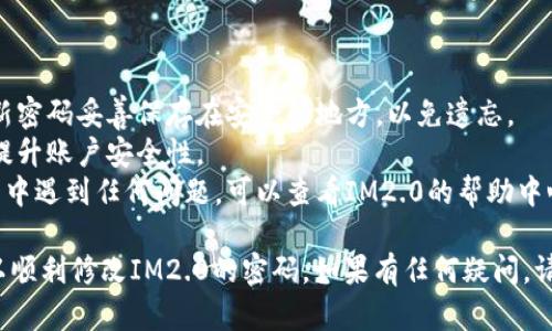 要修改IM2.0的密码，您可以通过以下步骤进行操作：

### 步骤一：登录IM2.0

1. 首先，打开IM2.0的官方网站或应用程序。
2. 输入您的用户名和当前密码，点击“登录”按钮。

### 步骤二：进入账号设置

1. 登录成功后，在界面的右上角找到您的头像或用户名，点击进入个人中心或账号设置。
2. 在个人中心页面，通常会看到“安全设置”或“账户安全”选项。

### 步骤三：修改密码

1. 找到“修改密码”或“更改密码”的选项，点击进入。
2. 输入当前密码，然后设置新密码。确保新密码强度较高，包含字母、数字和特殊字符。
3. 再次确认新密码，确保输入一致。
4. 保存更改。

### 步骤四：确认修改

1. 完成密码修改后，系统可能会提示您重新登录。
2. 使用新密码进行登录，确保密码更改成功。

### 注意事项

- 修改密码后，确保将新密码妥善保存在安全的地方，以免遗忘。
- 建议定期更换密码，提升账户安全性。
- 如果在修改密码过程中遇到任何问题，可以查看IM2.0的帮助中心或联系客服寻求帮助。

通过以上步骤，您就可以顺利修改IM2.0的密码。如果有任何疑问，请随时询问！