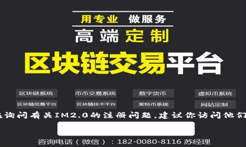截至2023年10月，IM2.0是一款社交媒体平台，允许用户分享和交流各种内容，包括图片、视频和文字。如果你在询问有关IM2.0的注册问题，建议你访问他们的官方网站或相关支持页面，以获取最新的注册信息和要求。这些信息可能会因地区或平台的更新而有所变化。

如果你有具体的地区或注册的疑问，也许我可以提供更详细的信息！