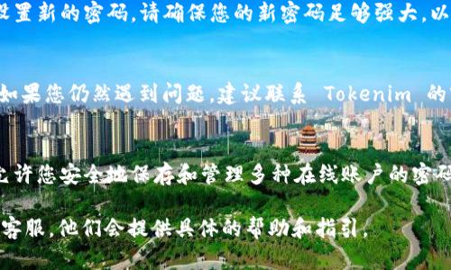 如果您忘记了 Tokenim 的密码，您可以按照以下步骤尝试找回或重置密码。请注意，这一过程可能因 Tokenim 的具体政策而异，以下是一般的步骤指引：

步骤一：访问 Tokenim 登录页面
首先，打开您的浏览器，访问 Tokenim 的官方网站并导航至登录页面。在输入您的用户名和密码的界面，您会看到一个“忘记密码？”的链接。

步骤二：点击“忘记密码？”
点击“忘记密码？”后，系统通常会要求您输入与您的账号关联的电子邮件地址。这是为了验证您的身份，并向您发送重置密码的邮件。

步骤三：检查您的电子邮件
提交您的电子邮件地址后，检查您的收件箱以及垃圾邮件文件夹，以寻找来自 Tokenim 的重置密码邮件。这封邮件通常会包含一个安全链接，您可以通过点击这个链接来设置新密码。

步骤四：重置密码
通过访问邮件中的链接，您会被引导到一个新的页面，在这里您可以设置新的密码。请确保您的新密码足够强大，以确保账户的安全。完成后，记得妥善保存新密码。

步骤五：登录 Tokenim
使用您新的密码重新登录 Tokenim，确保您可以顺利访问您的账户。如果您仍然遇到问题，建议联系 Tokenim 的客服支持以获得进一步的帮助。

对策：保护密码安全
为避免未来再次遗忘密码，您可以考虑使用密码管理工具。这种软件允许您安全地保存和管理多种在线账户的密码。同时，启用两步验证也能进一步保护您的账户安全。

如您有其他问题或需要更详细支持，建议直接联系 Tokenim 的官方客服。他们会提供具体的帮助和指引。